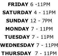 FRIDAY 6 -11PM SATURDAY 4 - 11PM SUNDAY 12 - 7PM MONDAY 7 - 11PM TUESDAY 7 - 11PM WEDNESDAY 7 - 11PM THURSDAY  7 - 11PM